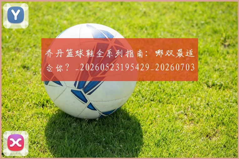 乔丹篮球鞋全系列指南：哪双最适合你？_20260523195429_20260703210525