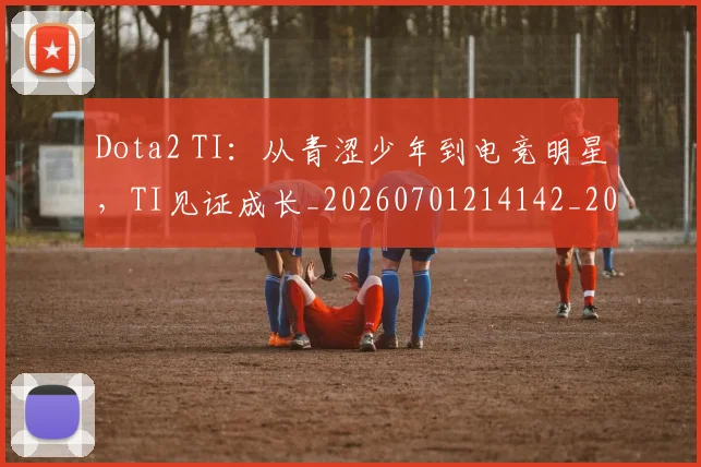 Dota2 TI：从青涩少年到电竞明星，TI见证成长_20260701214142_20260713232849