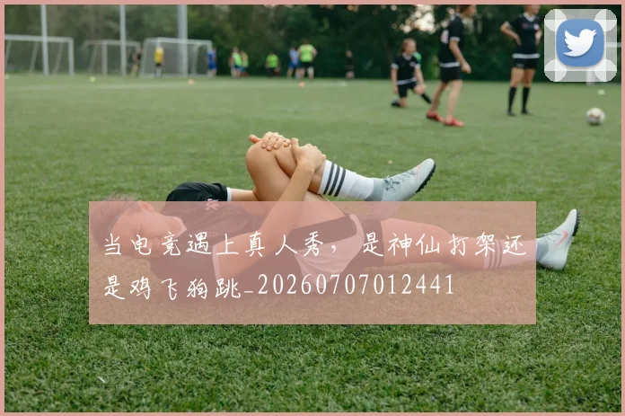 当电竞遇上真人秀，是神仙打架还是鸡飞狗跳_20260707012441