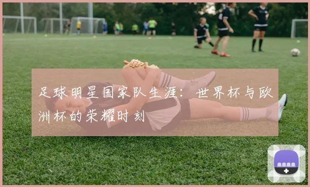 足球明星国家队生涯:世界杯与欧洲杯的荣耀时刻