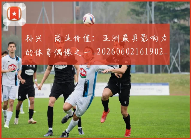 孙兴慜商业价值：亚洲最具影响力的体育偶像之一_20260602161902_20260720192802