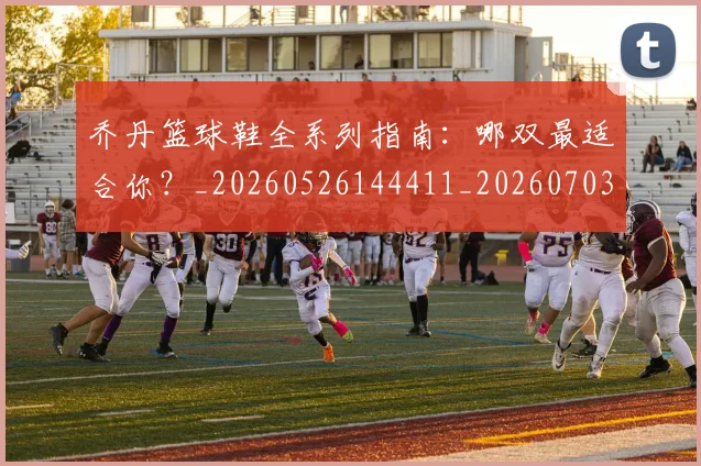 乔丹篮球鞋全系列指南：哪双最适合你？_20260526144411_20260703210527