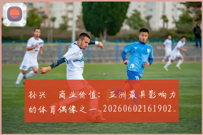 孙兴慜商业价值：亚洲最具影响力的体育偶像之一_20260602161902_20260720192802