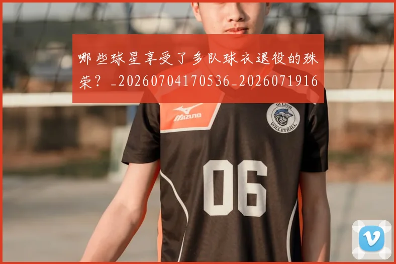 哪些球星享受了多队球衣退役的殊荣？_20260704170536_20260719160542