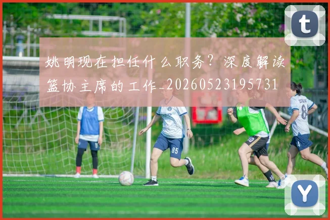 姚明现在担任什么职务？深度解读篮协主席的工作_20260523195731