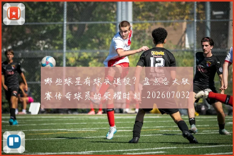 哪些球星有球衣退役？盘点各大联赛传奇球员的荣耀时刻_20260703222515