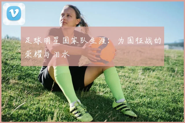 足球明星国家队生涯:为国征战的荣耀与泪水
