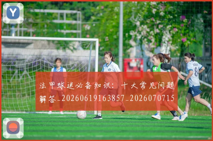 法甲球迷必备知识：十大常见问题解答_20260619163857_20260707153557