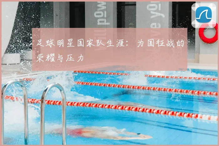 足球明星国家队生涯:为国征战的荣耀与压力