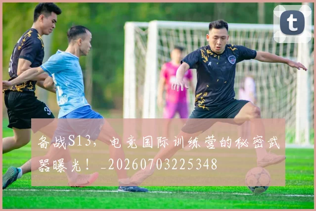 备战S13，电竞国际训练营的秘密武器曝光！_20260703225348