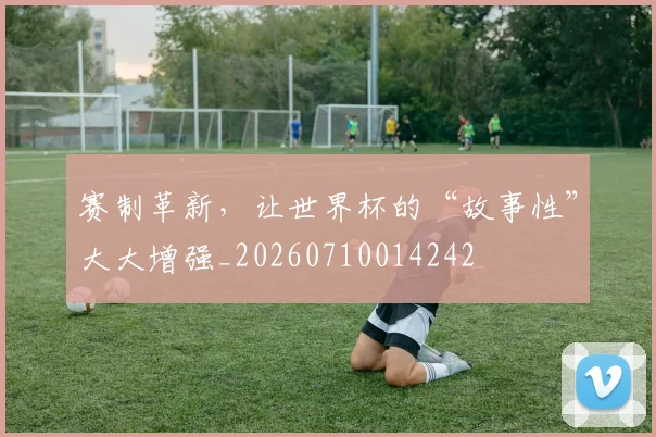 赛制革新，让世界杯的“故事性”大大增强_20260710014242