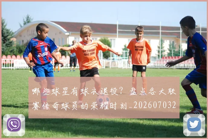 哪些球星有球衣退役？盘点各大联赛传奇球员的荣耀时刻_20260703222515