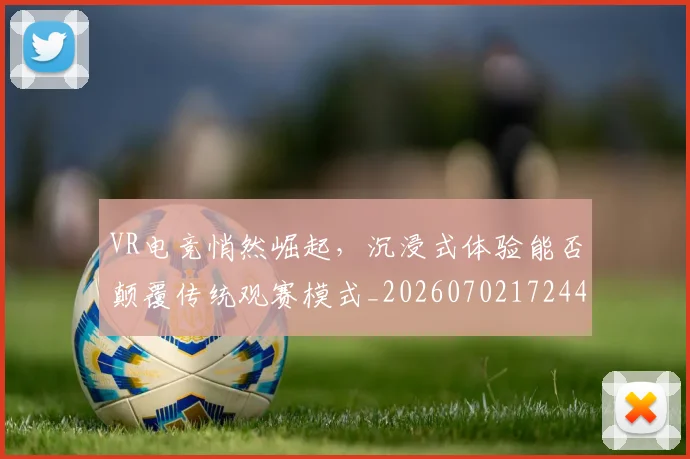 VR电竞悄然崛起，沉浸式体验能否颠覆传统观赛模式_20260702172447_20260715182356