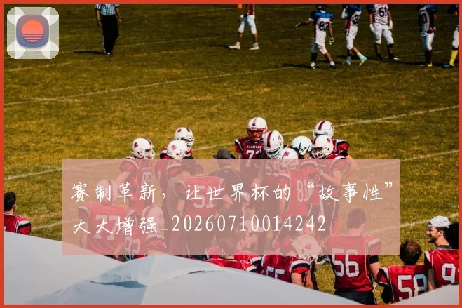 赛制革新，让世界杯的“故事性”大大增强_20260710014242