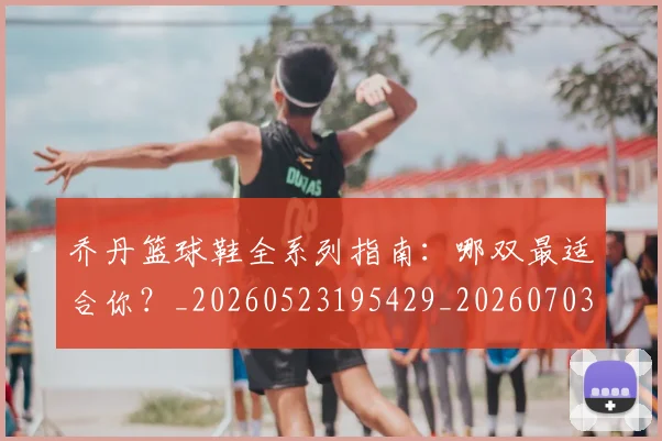 乔丹篮球鞋全系列指南:哪双最适合你?_20260523195429_20260703210525