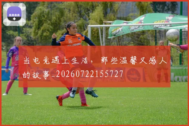 当电竞遇上生活，那些温馨又感人的故事_20260722155727