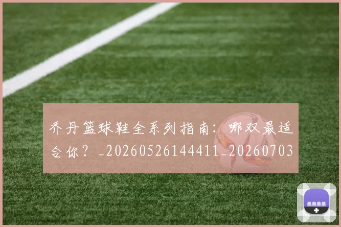 乔丹篮球鞋全系列指南：哪双最适合你？_20260526144411_20260703210527