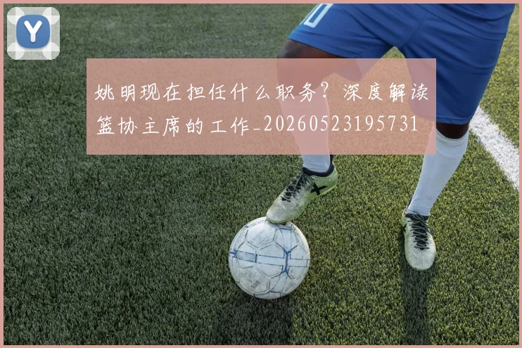 姚明现在担任什么职务？深度解读篮协主席的工作_20260523195731