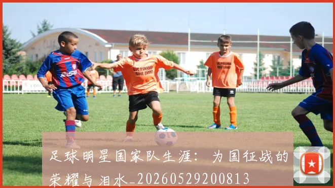 足球明星国家队生涯:为国征战的荣耀与泪水_20260529200813