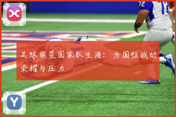 足球明星国家队生涯:为国征战的荣耀与压力