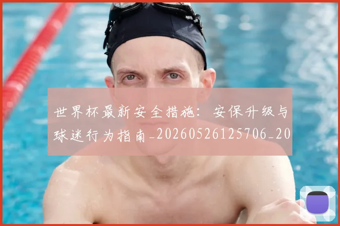 世界杯最新安全措施：安保升级与球迷行为指南_20260526125706_20260702174451_20260715191820