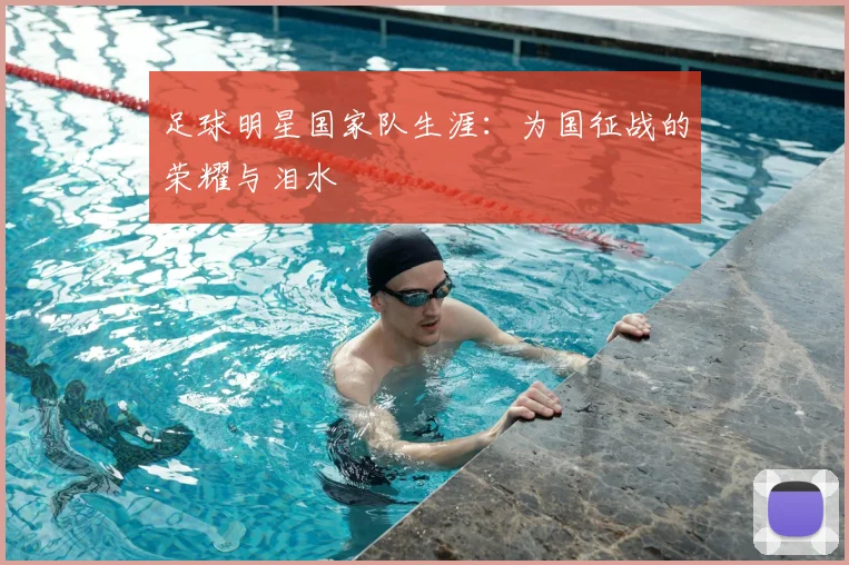 足球明星国家队生涯:为国征战的荣耀与泪水