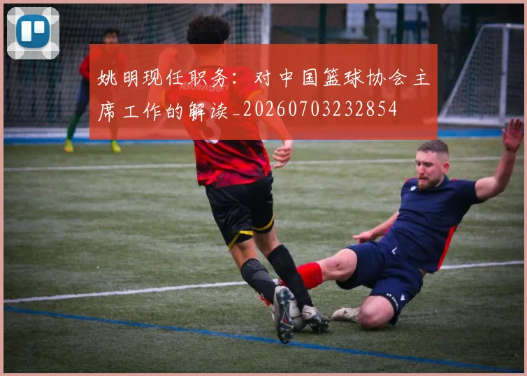 姚明现任职务：对中国篮球协会主席工作的解读_20260703232854