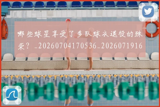 哪些球星享受了多队球衣退役的殊荣?_20260704170536_20260719160542